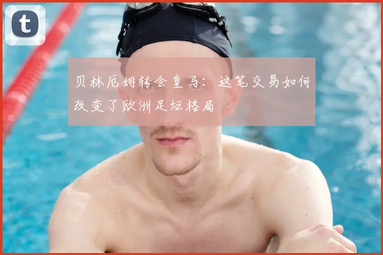 贝林厄姆转会皇马:这笔交易如何改变了欧洲足坛格局