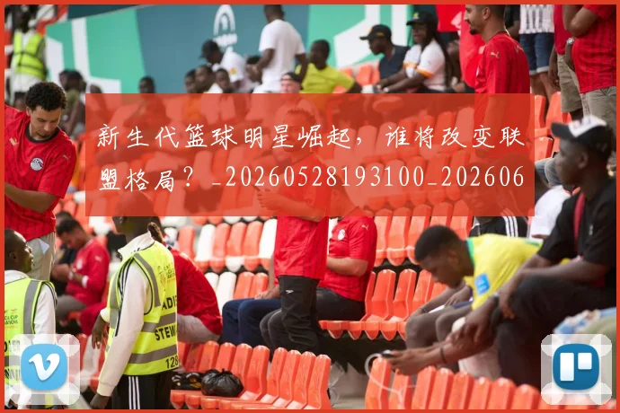 新生代篮球明星崛起,谁将改变联盟格局?_20260528193100_20260609204428