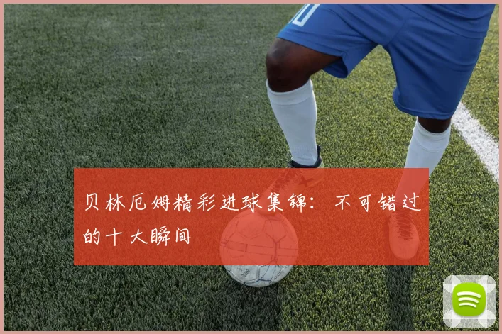 贝林厄姆精彩进球集锦:不可错过的十大瞬间