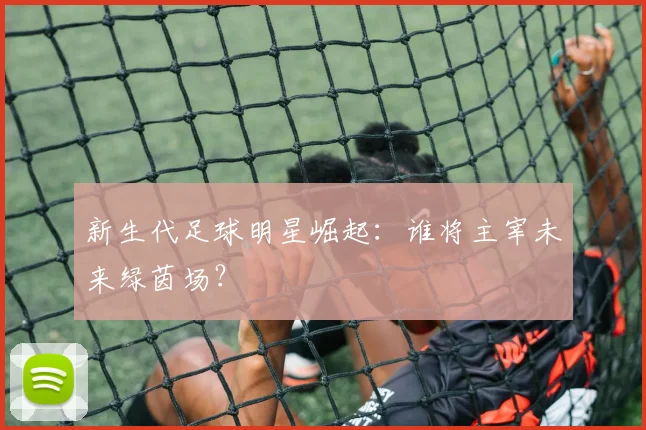 新生代足球明星崛起:谁将主宰未来绿茵场?