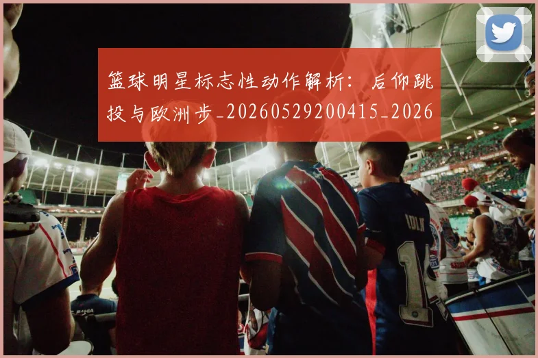 篮球明星标志性动作解析:后仰跳投与欧洲步_20260529200415_20260610000907