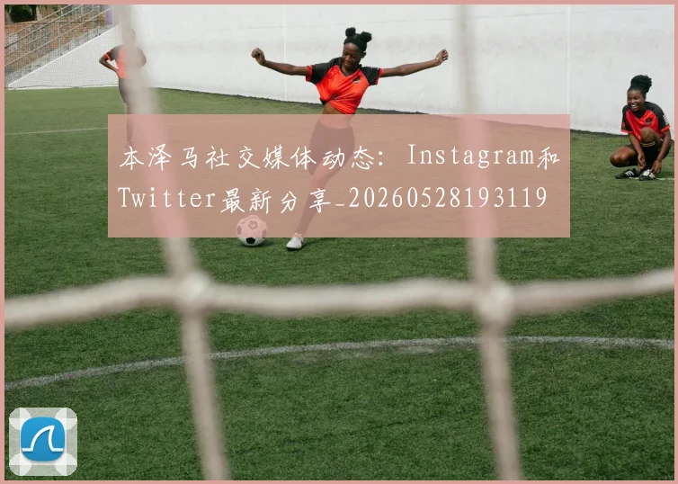 本泽马社交媒体动态：Instagram和Twitter最新分享_20260528193119