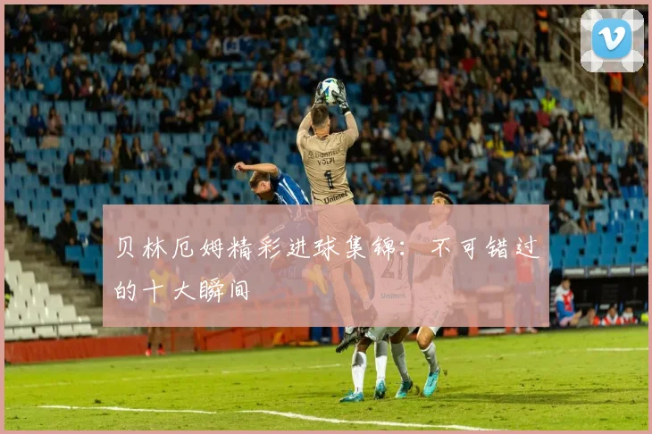 贝林厄姆精彩进球集锦：不可错过的十大瞬间