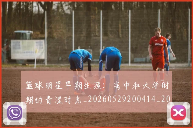 篮球明星早期生涯:高中和大学时期的青涩时光_20260529200414_20260610000848
