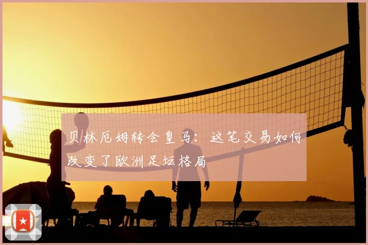 贝林厄姆转会皇马:这笔交易如何改变了欧洲足坛格局