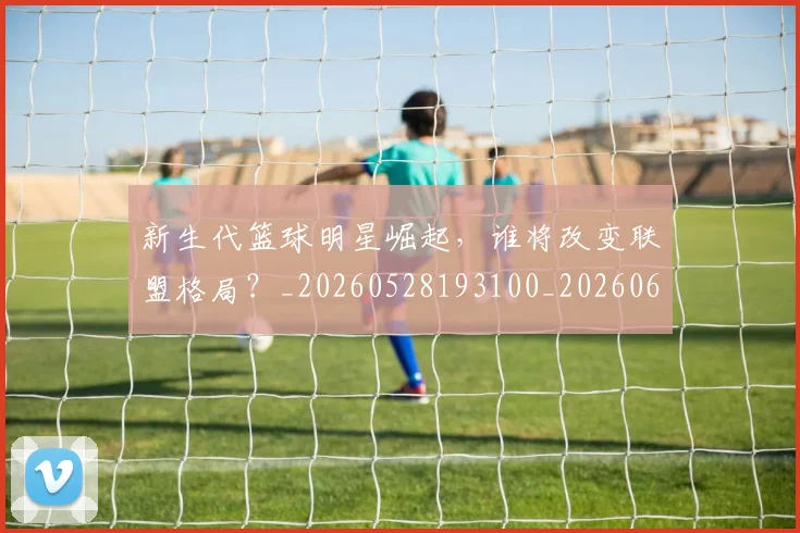 新生代篮球明星崛起,谁将改变联盟格局?_20260528193100_20260609204428